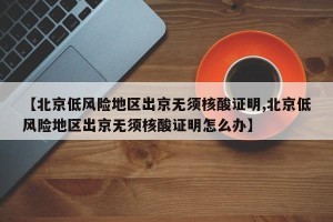 【北京低风险地区出京无须核酸证明,北京低风险地区出京无须核酸证明怎么办】