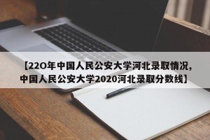 【22O年中国人民公安大学河北录取情况,中国人民公安大学2020河北录取分数线】