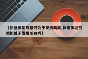 【新疆多地疫情仍处于发展阶段,新疆多地疫情仍处于发展阶段吗】