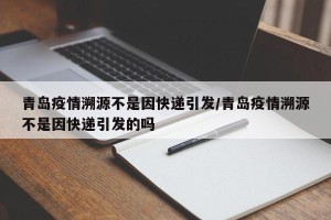 青岛疫情溯源不是因快递引发/青岛疫情溯源不是因快递引发的吗