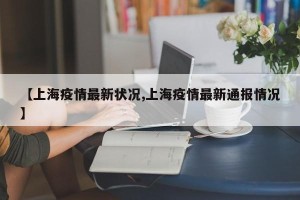 【上海疫情最新状况,上海疫情最新通报情况】