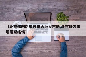【北京病例轨迹涉两大批发市场,北京批发市场发现疫情】