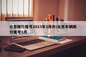北京限行尾号2023年3月份/北京车辆限行尾号3月