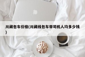 川藏包车价格(川藏线包车带司机人均多少钱)
