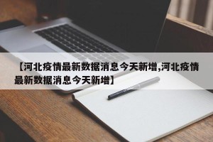 【河北疫情最新数据消息今天新增,河北疫情最新数据消息今天新增】