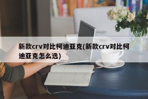 新款crv对比柯迪亚克(新款crv对比柯迪亚克怎么选)