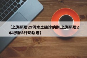 【上海新增29例本土确诊病例,上海新增2本地确诊行动轨迹】