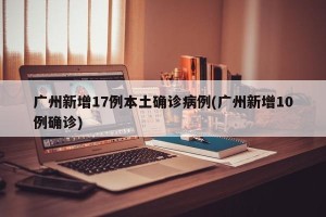 广州新增17例本土确诊病例(广州新增10例确诊)