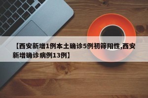 【西安新增1例本土确诊5例初筛阳性,西安新增确诊病例13例】