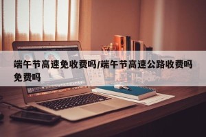 端午节高速免收费吗/端午节高速公路收费吗免费吗