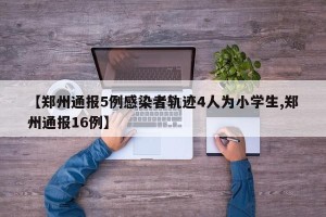 【郑州通报5例感染者轨迹4人为小学生,郑州通报16例】