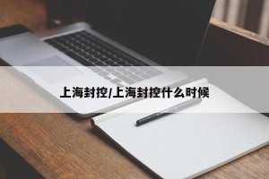 上海封控/上海封控什么时候
