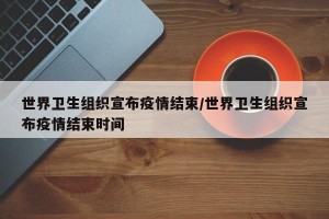 世界卫生组织宣布疫情结束/世界卫生组织宣布疫情结束时间
