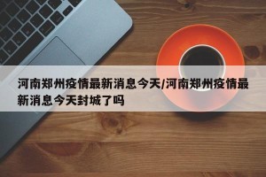 河南郑州疫情最新消息今天/河南郑州疫情最新消息今天封城了吗