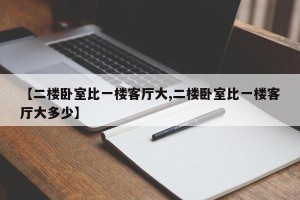 【二楼卧室比一楼客厅大,二楼卧室比一楼客厅大多少】