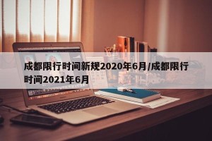 成都限行时间新规2020年6月/成都限行时间2021年6月