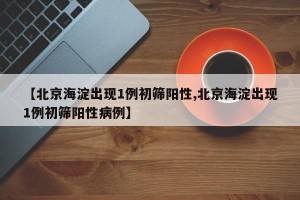 【北京海淀出现1例初筛阳性,北京海淀出现1例初筛阳性病例】