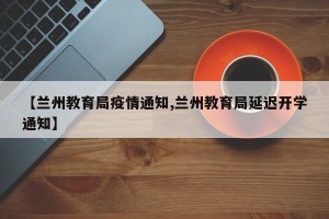 【兰州教育局疫情通知,兰州教育局延迟开学通知】
