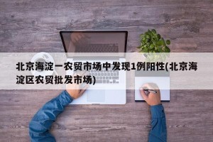 北京海淀一农贸市场中发现1例阳性(北京海淀区农贸批发市场)