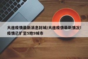 大连疫情最新消息封城/大连疫情最新情况!疫情已扩至5地9城市 大连疫情最新消息封城/大连疫情最新情况!疫情已扩至5地9城市