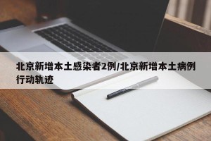 北京新增本土感染者2例/北京新增本土病例行动轨迹