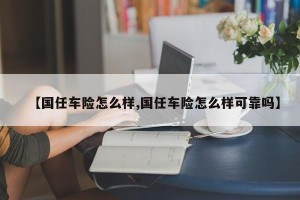 【国任车险怎么样,国任车险怎么样可靠吗】