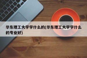 华东理工大学学什么的(华东理工大学学什么的专业好)