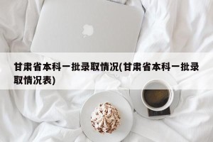 甘肃省本科一批录取情况(甘肃省本科一批录取情况表)