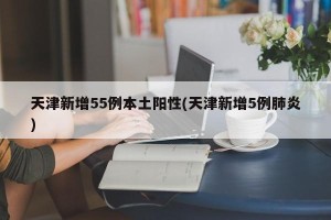 天津新增55例本土阳性(天津新增5例肺炎)