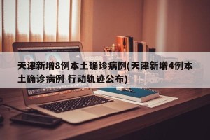 天津新增8例本土确诊病例(天津新增4例本土确诊病例 行动轨迹公布)