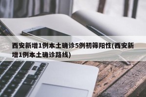 西安新增1例本土确诊5例初筛阳性(西安新增1例本土确诊路线)