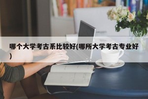 哪个大学考古系比较好(哪所大学考古专业好)