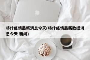 喀什疫情最新消息今天(喀什疫情最新数据消息今天 新闻)