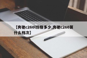 【奔驰c260l价格多少,奔驰c260算什么档次】