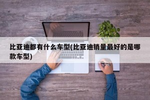 比亚迪都有什么车型(比亚迪销量最好的是哪款车型)