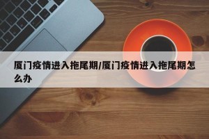 厦门疫情进入拖尾期/厦门疫情进入拖尾期怎么办