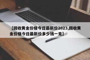 【回收黄金价格今日最新价2023,回收黄金价格今日最新价多少钱一克】