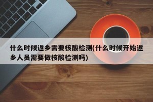 什么时候返乡需要核酸检测(什么时候开始返乡人员需要做核酸检测吗)