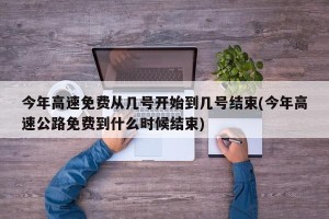 今年高速免费从几号开始到几号结束(今年高速公路免费到什么时候结束)