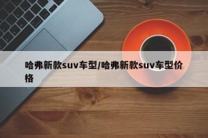 哈弗新款suv车型/哈弗新款suv车型价格