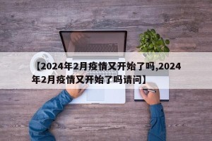 【2024年2月疫情又开始了吗,2024年2月疫情又开始了吗请问】