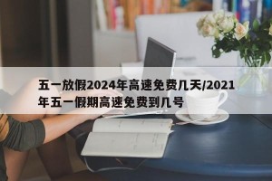 五一放假2024年高速免费几天/2021年五一假期高速免费到几号