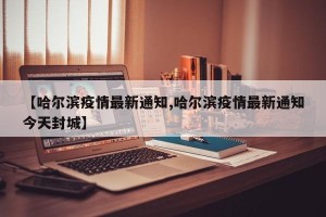 【哈尔滨疫情最新通知,哈尔滨疫情最新通知今天封城】