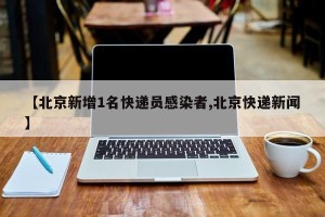 【北京新增1名快递员感染者,北京快递新闻】