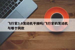 飞行家3.0发动机平顺吗/飞行家的发动机与哪个同款