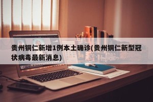 贵州铜仁新增1例本土确诊(贵州铜仁新型冠状病毒最新消息)