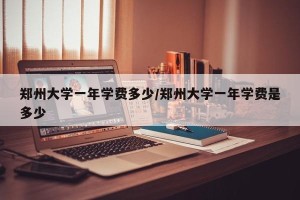郑州大学一年学费多少/郑州大学一年学费是多少