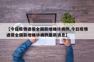 【今日疫情通报全国新增确诊病例,今日疫情通报全国新增确诊病例最新消息】