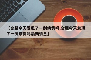 【合肥今天发现了一例病例吗,合肥今天发现了一例病例吗最新消息】