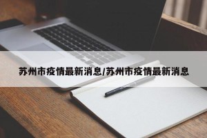 苏州市疫情最新消息/苏州市疫情最新消息